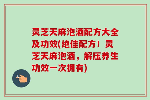 灵芝天麻泡酒配方大全及功效(绝佳配方！灵芝天麻泡酒，解压养生功效一次拥有)