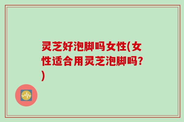灵芝好泡脚吗女性(女性适合用灵芝泡脚吗？)