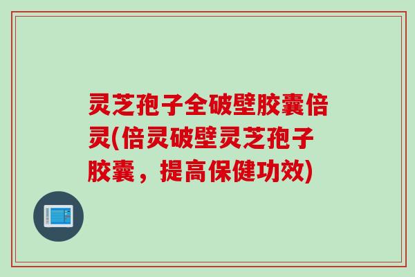 灵芝孢子全破壁胶囊倍灵(倍灵破壁灵芝孢子胶囊,提高保健功效) 灵芝孢子全破壁胶囊倍灵(倍灵破壁灵芝孢子胶囊,提高保健功效)