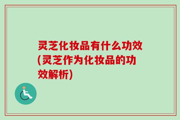 灵芝化妆品有什么功效(灵芝作为化妆品的功效解析)