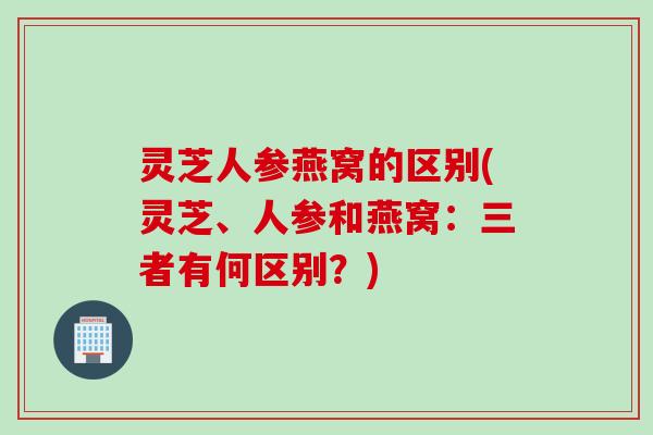 灵芝人参燕窝的区别(灵芝、人参和燕窝：三者有何区别？)