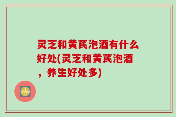 灵芝和黄芪泡酒有什么好处(灵芝和黄芪泡酒，养生好处多)