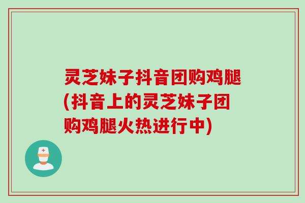 灵芝妹子抖音团购鸡腿(抖音上的灵芝妹子团购鸡腿火热进行中)