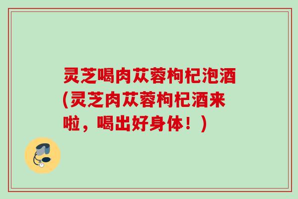 灵芝喝肉苁蓉枸杞泡酒(灵芝肉苁蓉枸杞酒来啦，喝出好身体！)