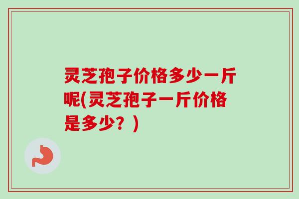 灵芝孢子价格多少一斤呢(灵芝孢子一斤价格是多少？)