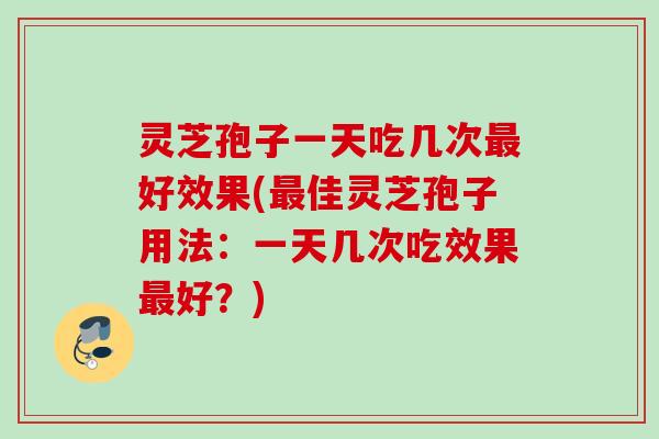 灵芝孢子一天吃几次好效果(佳灵芝孢子用法:一天几次吃效果好?) 灵芝孢子一天吃几次好效果(佳灵芝孢子用法:一天几次吃效果好?)