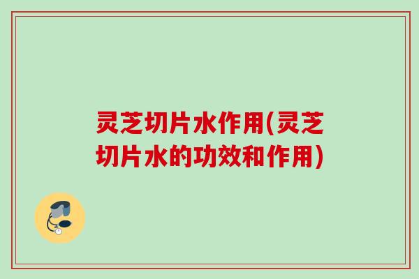 灵芝切片水作用(灵芝切片水的功效和作用)