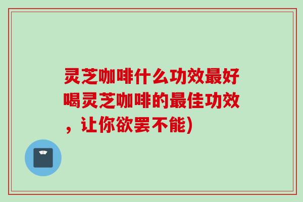 灵芝咖啡什么功效最好喝灵芝咖啡的最佳功效，让你欲罢不能)