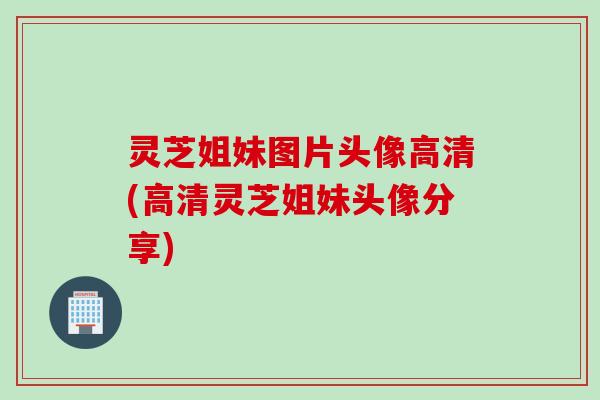灵芝姐妹图片头像高清(高清灵芝姐妹头像分享)