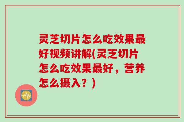 灵芝切片怎么吃效果最好视频讲解(灵芝切片怎么吃效果最好，营养怎么摄入？)