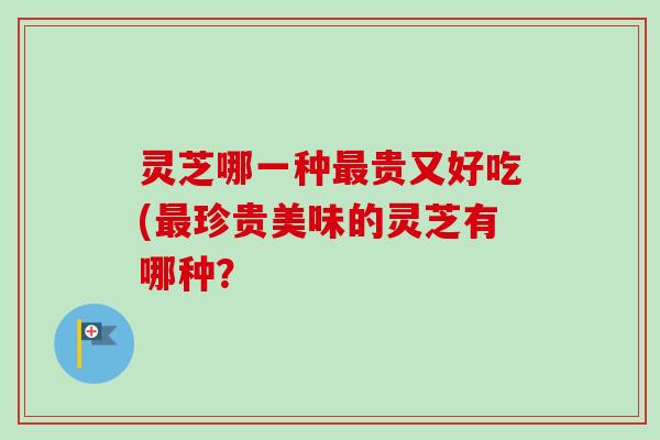 灵芝哪一种贵又好吃(珍贵美味的灵芝有哪种? 灵芝哪一种贵又好吃(珍贵美味的灵芝有哪种?