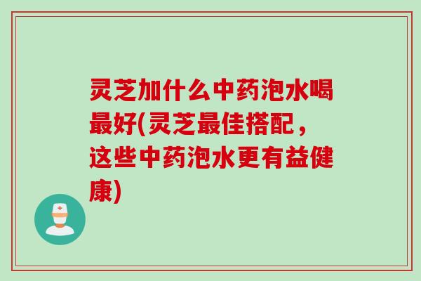 灵芝加什么泡水喝好(灵芝佳搭配，这些泡水更有益健康)