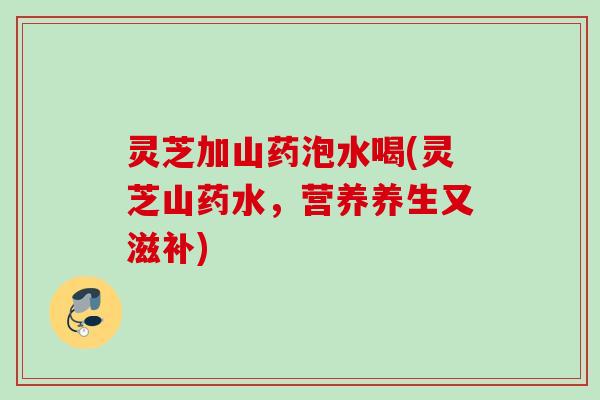 灵芝加山药泡水喝(灵芝山药水，营养养生又滋补)