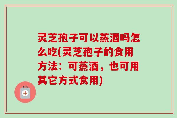 灵芝孢子可以蒸酒吗怎么吃(灵芝孢子的食用方法：可蒸酒，也可用其它方式食用)