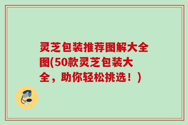 灵芝包装推荐图解大全图(50款灵芝包装大全,助你轻松挑选!) 灵芝包装推荐图解大全图(50款灵芝包装大全,助你轻松挑选!)