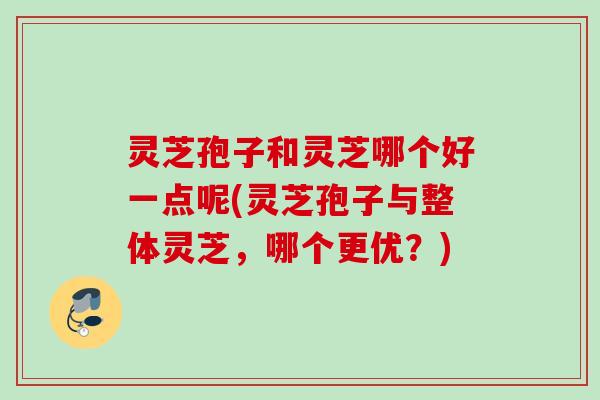 灵芝孢子和灵芝哪个好一点呢(灵芝孢子与整体灵芝,哪个更优?) 灵芝孢子和灵芝哪个好一点呢(灵芝孢子与整体灵芝,哪个更优?)