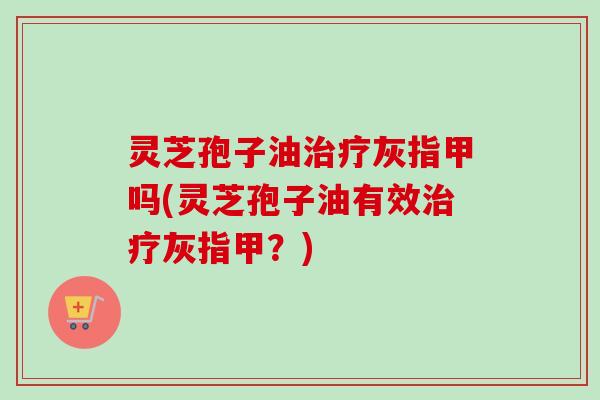 灵芝孢子油治疗灰指甲吗(灵芝孢子油有效治疗灰指甲？)