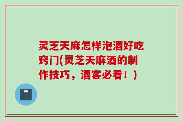 灵芝天麻怎样泡酒好吃窍门(灵芝天麻酒的制作技巧，酒客必看！)