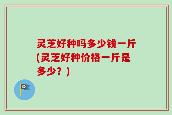 灵芝好种吗多少钱一斤(灵芝好种价格一斤是多少？)