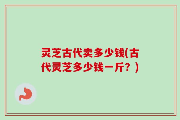 灵芝古代卖多少钱(古代灵芝多少钱一斤？)