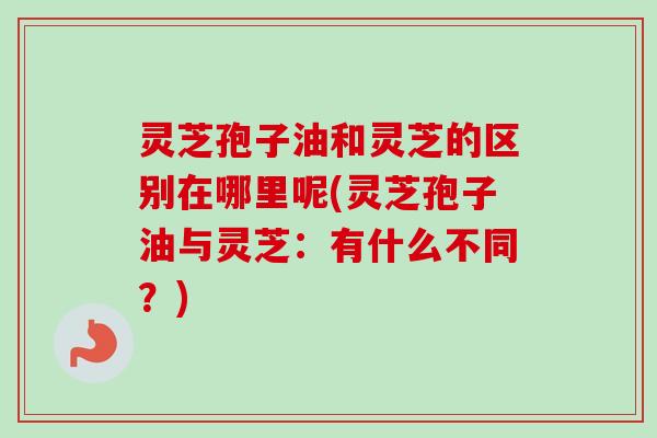 灵芝孢子油和灵芝的区别在哪里呢(灵芝孢子油与灵芝：有什么不同？)
