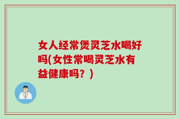 女人经常煲灵芝水喝好吗(女性常喝灵芝水有益健康吗？)