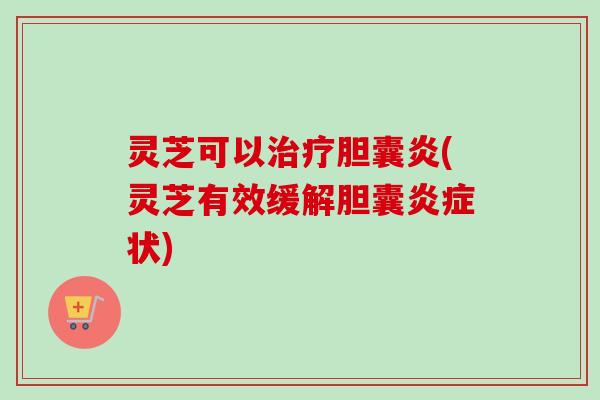灵芝可以胆囊炎(灵芝有效缓解胆囊状)