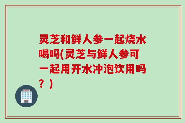 灵芝和鲜人参一起烧水喝吗(灵芝与鲜人参可一起用开水冲泡饮用吗？)