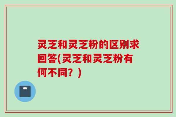 灵芝和灵芝粉的区别求回答(灵芝和灵芝粉有何不同？)