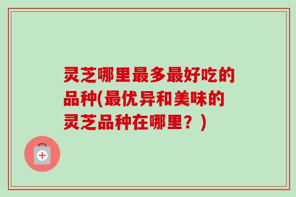 灵芝哪里多好吃的品种(优异和美味的灵芝品种在哪里?) 灵芝哪里多好吃的品种(优异和美味的灵芝品种在哪里?)
