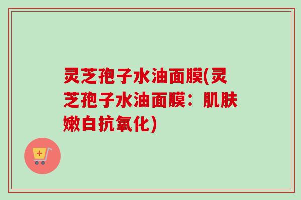 灵芝孢子水油面膜(灵芝孢子水油面膜：肌肤嫩白抗氧化)