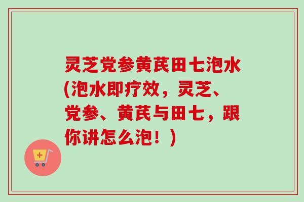 灵芝党参黄芪田七泡水(泡水即疗效，灵芝、党参、黄芪与田七，跟你讲怎么泡！)