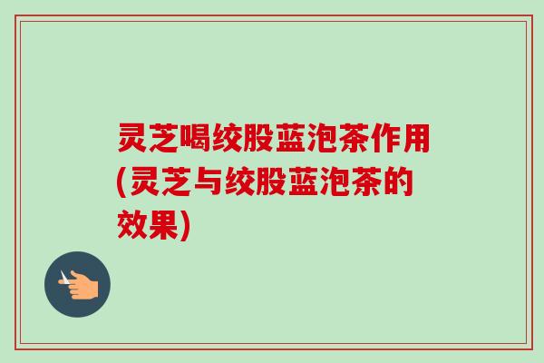 灵芝喝绞股蓝泡茶作用(灵芝与绞股蓝泡茶的效果)