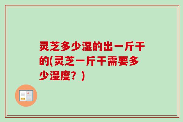 灵芝多少湿的出一斤干的(灵芝一斤干需要多少湿度？)