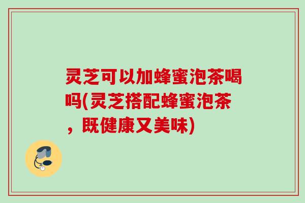 灵芝可以加蜂蜜泡茶喝吗(灵芝搭配蜂蜜泡茶，既健康又美味)
