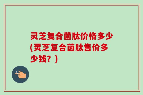 灵芝复合菌肽价格多少(灵芝复合菌肽售价多少钱？)
