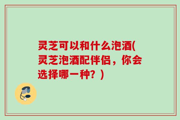 灵芝可以和什么泡酒(灵芝泡酒配伴侣，你会选择哪一种？)