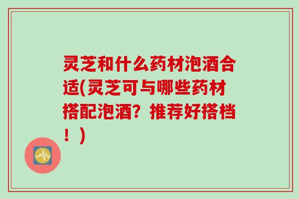 灵芝和什么药材泡酒合适(灵芝可与哪些药材搭配泡酒？推荐好搭档！)