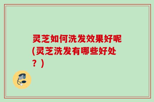 灵芝如何洗发效果好呢(灵芝洗发有哪些好处？)
