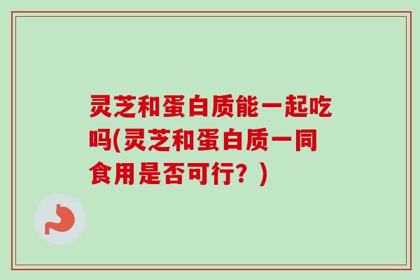 灵芝和蛋白质能一起吃吗(灵芝和蛋白质一同食用是否可行？)