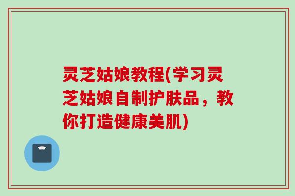 灵芝姑娘教程(学习灵芝姑娘自制护肤品,教你打造健康美肌) 灵芝姑娘教程(学习灵芝姑娘自制护肤品,教你打造健康美肌)