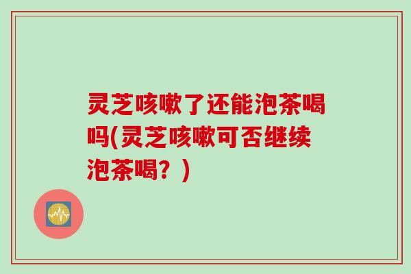灵芝咳嗽了还能泡茶喝吗(灵芝咳嗽可否继续泡茶喝？)