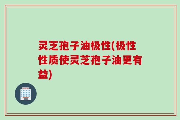 灵芝孢子油极性(极性性质使灵芝孢子油更有益)