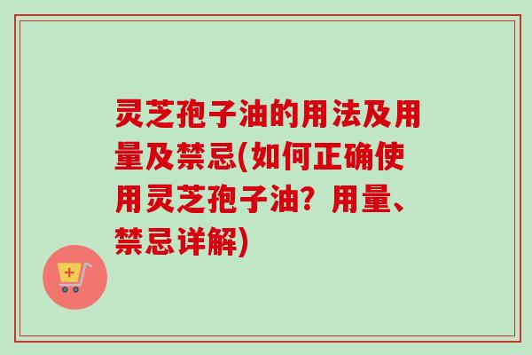 灵芝孢子油的用法及用量及禁忌(如何正确使用灵芝孢子油？用量、禁忌详解)