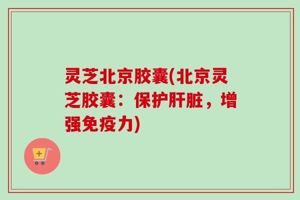 灵芝北京胶囊(北京灵芝胶囊:保护,增强免疫力) 灵芝北京胶囊(北京灵芝胶囊:保护,增强免疫力)