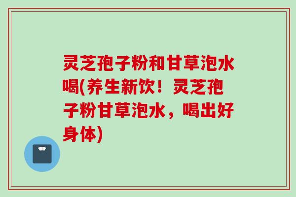 灵芝孢子粉和甘草泡水喝(养生新饮！灵芝孢子粉甘草泡水，喝出好身体)