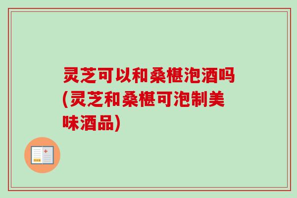 灵芝可以和桑椹泡酒吗(灵芝和桑椹可泡制美味酒品)