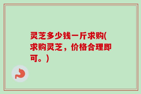 灵芝多少钱一斤求购(求购灵芝,价格合理即可。) 灵芝多少钱一斤求购(求购灵芝,价格合理即可。)