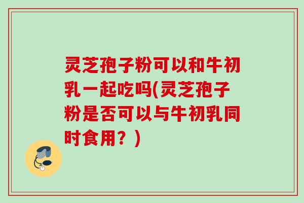 灵芝孢子粉可以和牛初乳一起吃吗(灵芝孢子粉是否可以与牛初乳同时食用？)