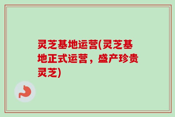 灵芝基地运营(灵芝基地正式运营，盛产珍贵灵芝)